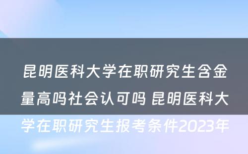 昆明医科大学在职研究生含金量高吗社会认可吗 昆明医科大学在职研究生报考条件2023年