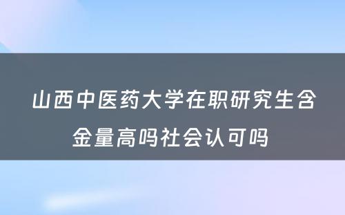 山西中医药大学在职研究生含金量高吗社会认可吗 