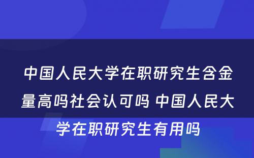 中国人民大学在职研究生含金量高吗社会认可吗 中国人民大学在职研究生有用吗