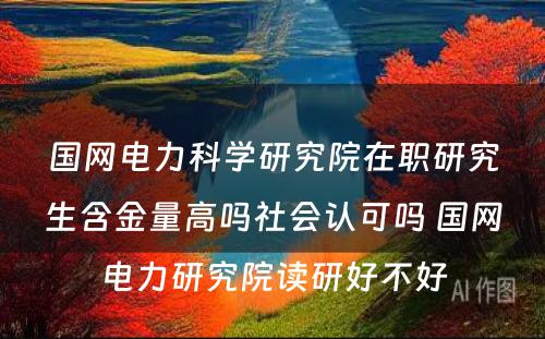 国网电力科学研究院在职研究生含金量高吗社会认可吗 国网电力研究院读研好不好