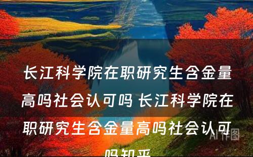 长江科学院在职研究生含金量高吗社会认可吗 长江科学院在职研究生含金量高吗社会认可吗知乎