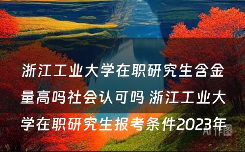 浙江工业大学在职研究生含金量高吗社会认可吗 浙江工业大学在职研究生报考条件2023年