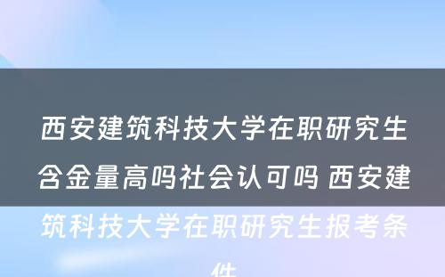 西安建筑科技大学在职研究生含金量高吗社会认可吗 西安建筑科技大学在职研究生报考条件