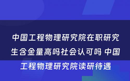 中国工程物理研究院在职研究生含金量高吗社会认可吗 中国工程物理研究院读研待遇