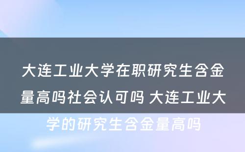 大连工业大学在职研究生含金量高吗社会认可吗 大连工业大学的研究生含金量高吗