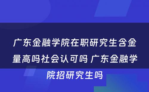 广东金融学院在职研究生含金量高吗社会认可吗 广东金融学院招研究生吗