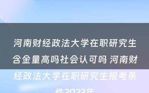 河南财经政法大学在职研究生含金量高吗社会认可吗 河南财经政法大学在职研究生报考条件2023年