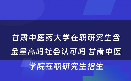 甘肃中医药大学在职研究生含金量高吗社会认可吗 甘肃中医学院在职研究生招生