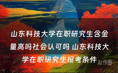 山东科技大学在职研究生含金量高吗社会认可吗 山东科技大学在职研究生报考条件