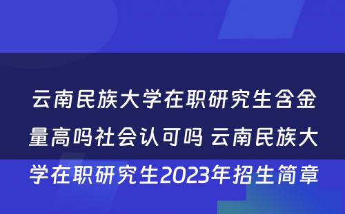 云南民族大学在职研究生含金量高吗社会认可吗 云南民族大学在职研究生2023年招生简章