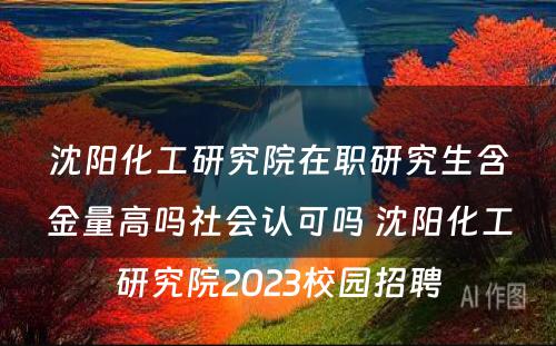 沈阳化工研究院在职研究生含金量高吗社会认可吗 沈阳化工研究院2023校园招聘