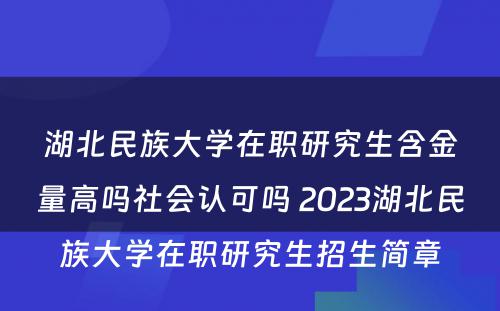 湖北民族大学在职研究生含金量高吗社会认可吗 2023湖北民族大学在职研究生招生简章