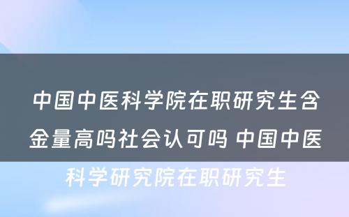 中国中医科学院在职研究生含金量高吗社会认可吗 中国中医科学研究院在职研究生