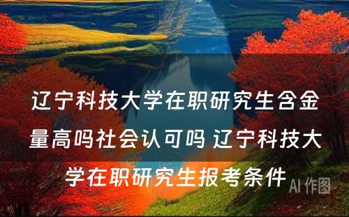 辽宁科技大学在职研究生含金量高吗社会认可吗 辽宁科技大学在职研究生报考条件