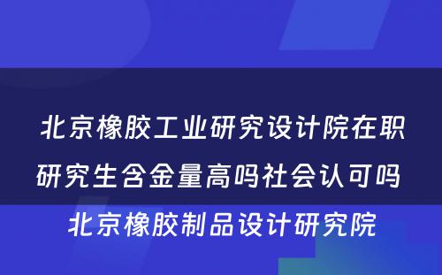 北京橡胶工业研究设计院在职研究生含金量高吗社会认可吗 北京橡胶制品设计研究院