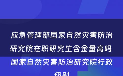 应急管理部国家自然灾害防治研究院在职研究生含金量高吗 国家自然灾害防治研究院行政级别