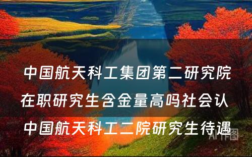 中国航天科工集团第二研究院在职研究生含金量高吗社会认 中国航天科工二院研究生待遇