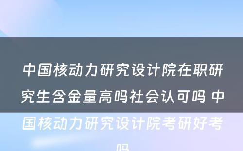 中国核动力研究设计院在职研究生含金量高吗社会认可吗 中国核动力研究设计院考研好考吗