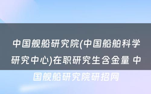 中国舰船研究院(中国船舶科学研究中心)在职研究生含金量 中国舰船研究院研招网