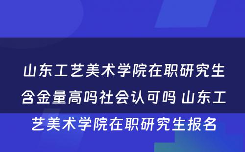 山东工艺美术学院在职研究生含金量高吗社会认可吗 山东工艺美术学院在职研究生报名