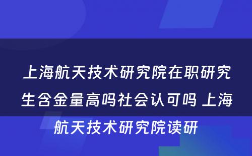 上海航天技术研究院在职研究生含金量高吗社会认可吗 上海航天技术研究院读研