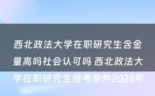 西北政法大学在职研究生含金量高吗社会认可吗 西北政法大学在职研究生报考条件2023年