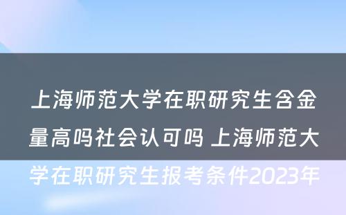 上海师范大学在职研究生含金量高吗社会认可吗 上海师范大学在职研究生报考条件2023年