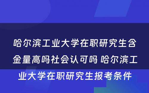 哈尔滨工业大学在职研究生含金量高吗社会认可吗 哈尔滨工业大学在职研究生报考条件