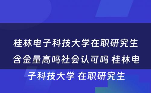 桂林电子科技大学在职研究生含金量高吗社会认可吗 桂林电子科技大学 在职研究生