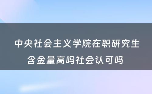 中央社会主义学院在职研究生含金量高吗社会认可吗 