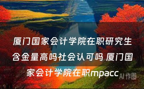 厦门国家会计学院在职研究生含金量高吗社会认可吗 厦门国家会计学院在职mpacc