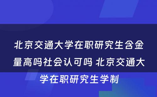 北京交通大学在职研究生含金量高吗社会认可吗 北京交通大学在职研究生学制