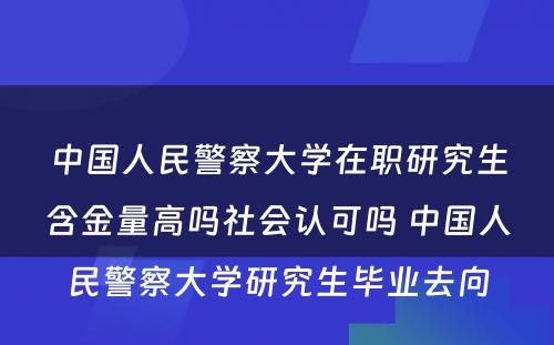 中国人民警察大学在职研究生含金量高吗社会认可吗 中国人民警察大学研究生毕业去向