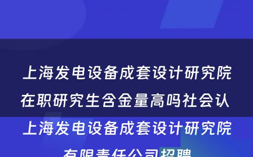 上海发电设备成套设计研究院在职研究生含金量高吗社会认 上海发电设备成套设计研究院有限责任公司招聘