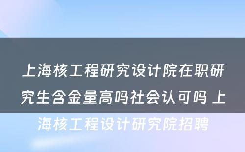 上海核工程研究设计院在职研究生含金量高吗社会认可吗 上海核工程设计研究院招聘