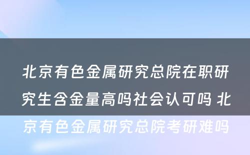 北京有色金属研究总院在职研究生含金量高吗社会认可吗 北京有色金属研究总院考研难吗