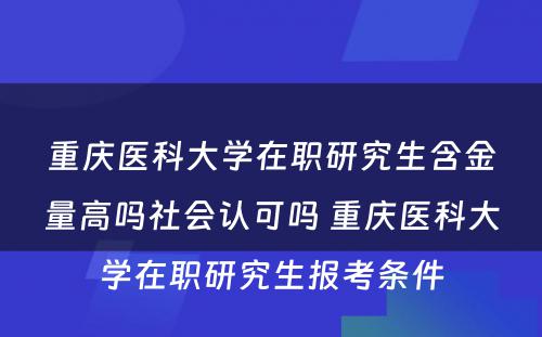 重庆医科大学在职研究生含金量高吗社会认可吗 重庆医科大学在职研究生报考条件