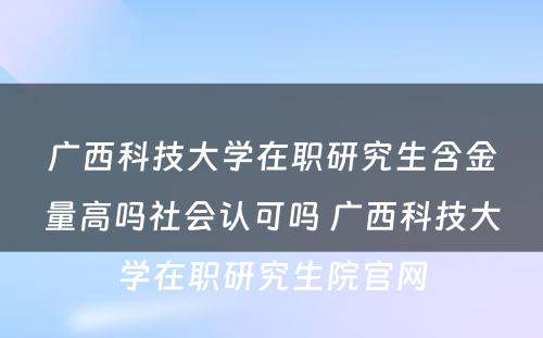 广西科技大学在职研究生含金量高吗社会认可吗 广西科技大学在职研究生院官网