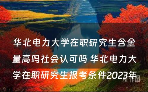 华北电力大学在职研究生含金量高吗社会认可吗 华北电力大学在职研究生报考条件2023年