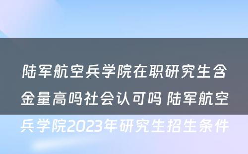 陆军航空兵学院在职研究生含金量高吗社会认可吗 陆军航空兵学院2023年研究生招生条件