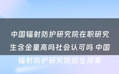 中国辐射防护研究院在职研究生含金量高吗社会认可吗 中国辐射防护研究院招生简章