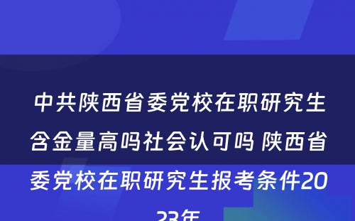 中共陕西省委党校在职研究生含金量高吗社会认可吗 陕西省委党校在职研究生报考条件2023年