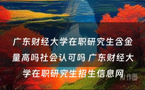 广东财经大学在职研究生含金量高吗社会认可吗 广东财经大学在职研究生招生信息网