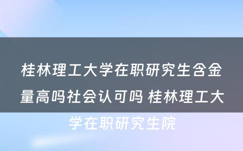 桂林理工大学在职研究生含金量高吗社会认可吗 桂林理工大学在职研究生院