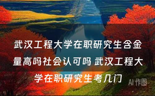 武汉工程大学在职研究生含金量高吗社会认可吗 武汉工程大学在职研究生考几门