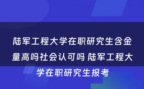 陆军工程大学在职研究生含金量高吗社会认可吗 陆军工程大学在职研究生报考