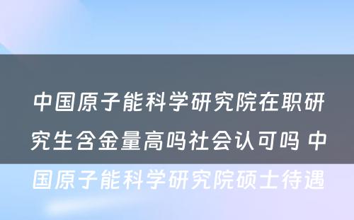 中国原子能科学研究院在职研究生含金量高吗社会认可吗 中国原子能科学研究院硕士待遇