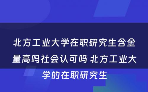 北方工业大学在职研究生含金量高吗社会认可吗 北方工业大学的在职研究生