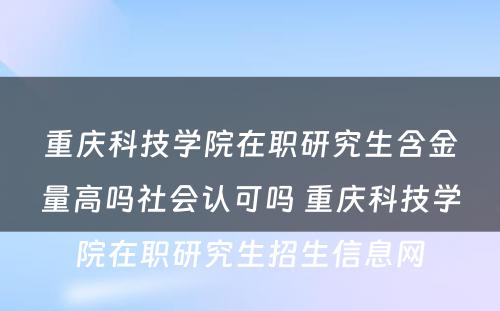 重庆科技学院在职研究生含金量高吗社会认可吗 重庆科技学院在职研究生招生信息网