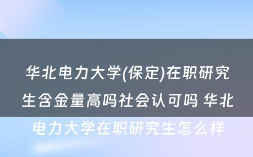 华北电力大学(保定)在职研究生含金量高吗社会认可吗 华北电力大学在职研究生怎么样